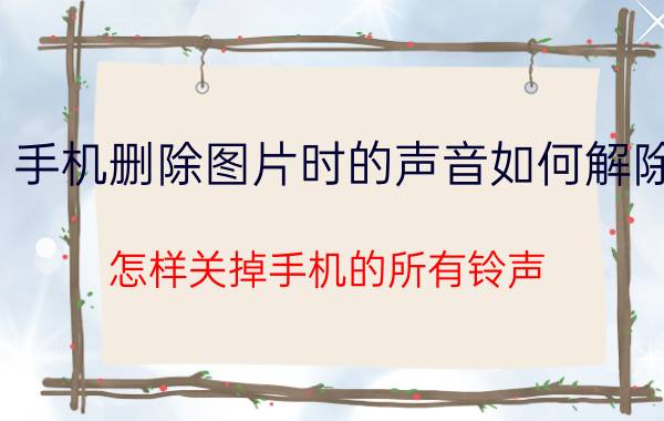 手机删除图片时的声音如何解除 怎样关掉手机的所有铃声，声音？